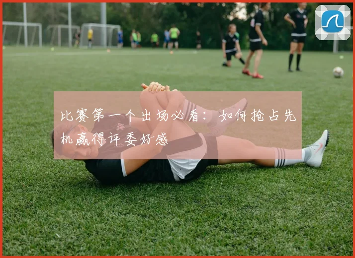 比赛第一个出场必看：如何抢占先机赢得评委好感