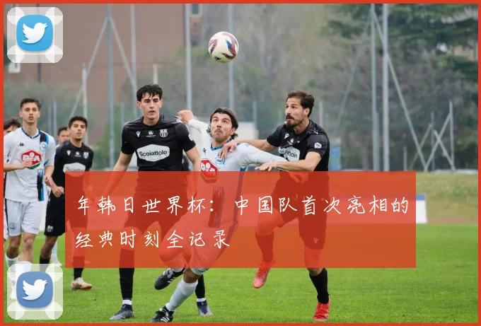 年韩日世界杯：中国队首次亮相的经典时刻全记录