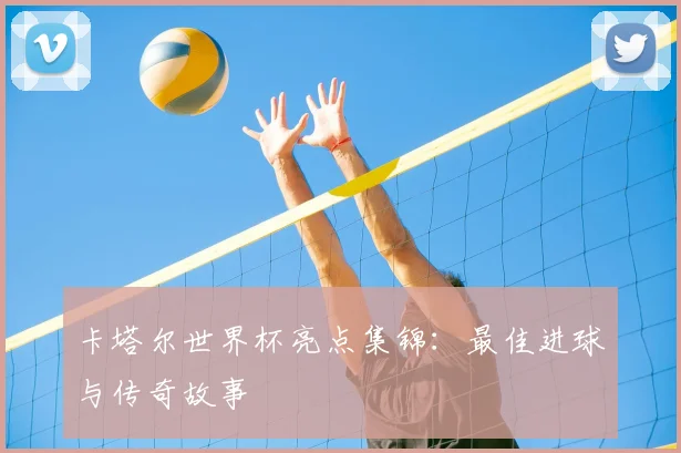 卡塔尔世界杯亮点集锦:最佳进球与传奇故事