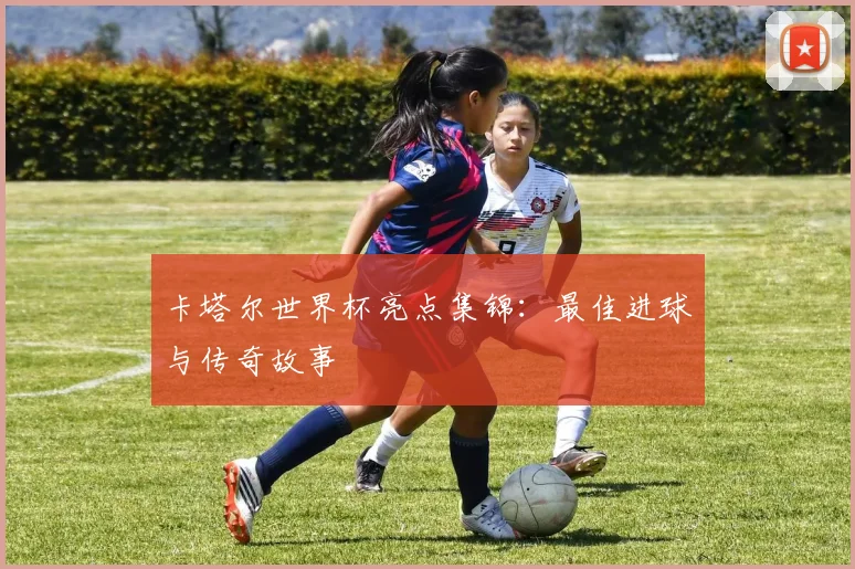 卡塔尔世界杯亮点集锦：最佳进球与传奇故事